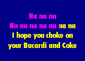 I hope you choke on
your Bacardi and Coke
