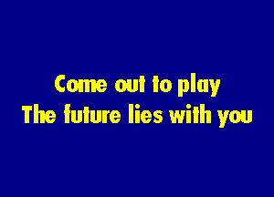 Come out lo play

The future lies with you