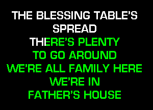 THE BLESSING TABLE'S
SPREAD
THERE'S PLENTY
TO GO AROUND
WERE ALL FAMILY HERE
WERE IN
FATHER'S HOUSE