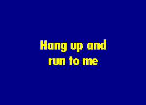 Hung up and

run lo me