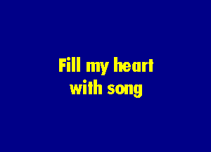 Fill my hear!

with song