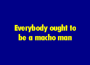 Everybody oughl to

be a macho mun