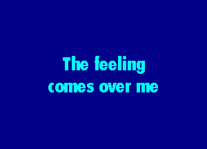 The feeling

comes over me