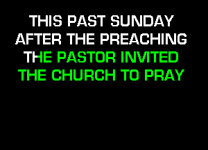 THIS PAST SUNDAY
AFTER THE PREACHING
THE PASTOR INVITED
THE CHURCH T0 PRAY