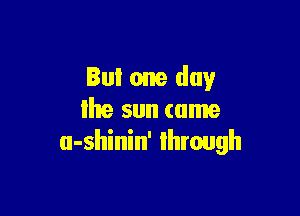 But one day

Ihe sun tame
u-shinin' Ihrough
