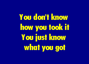 You don't know
how you look it

You iusl know
what you got