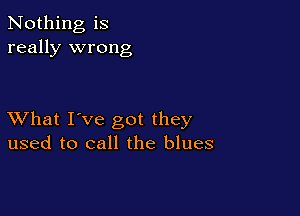 Nothing is
really wrong

XVhat I've got they
used to call the blues