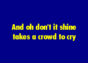 And oh don'l il shine

takes a crowd to cry