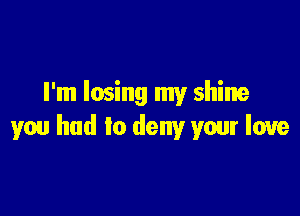 I'm losing my shine

you had to deny your love