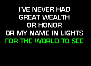 I'VE NEVER HAD
GREAT WEALTH
0R HONOR
OH MY NAME IN LIGHTS
FOR THE WORLD TO SEE