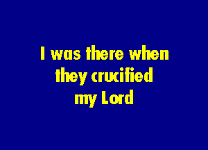 l was there when

Ihey (rutilied
my Lord
