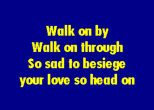 Walk on by
Walk on through

So sad to besiege
your love so head on