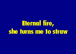 Eternal lire,

she turns me to straw