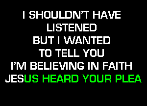 I SHOULDN'T HAVE
LISTENED
BUT I WANTED
TO TELL YOU
I'M BELIEVING IN FAITH
JESUS HEARD YOUR PLEA