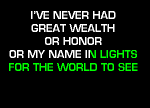 I'VE NEVER HAD
GREAT WEALTH
0R HONOR
OH MY NAME IN LIGHTS
FOR THE WORLD TO SEE