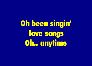 0h been singin'

love songs
OIL. unyiime