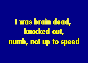 I was brain dead,
lmmked out,

numb, not up to speed