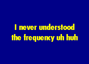 I never understood

the lrequemy uh huh