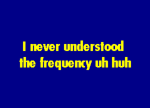 I never understood

the frequemy uh huh