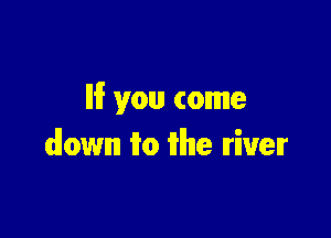 le you come

down 1m itlhle Iriuelr