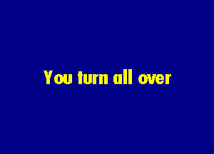 You turn all over