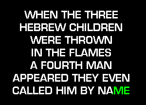 WHEN THE THREE
HEBREW CHILDREN
WERE THROWN
IN THE FLAMES
A FOURTH MAN
APPEARED THEY EVEN
CALLED HIM BY NAME