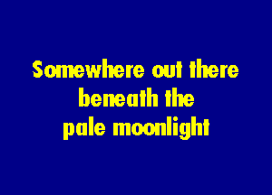 Somewhere out Ihere
beneath lhe

pale moonlight