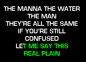 THE MANNA THE WATER
THE MAN
THEY'RE ALL THE SAME
IF YOU'RE STILL
CONFUSED
LET ME SAY THIS
REAL PLAIN