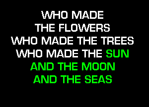 WHO MADE
THE FLOWERS
WHO MADE THE TREES
WHO MADE THE SUN
AND THE MOON
AND THE SEAS