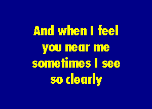 And whenl feel
you near me

somelimes I see
so dearly