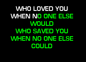 WHO LOVED YOU
WHEN NO ONE ELSE
WOULD
WHO SAVED YOU
WHEN NO ONE ELSE
COULD