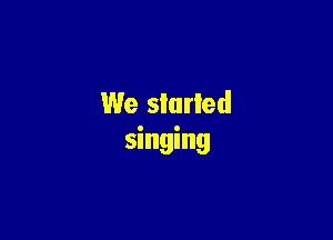 We started

singing
