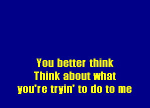 You better think
Think about what
Hou're tmin' to no to me