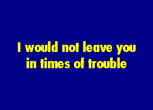 I would not leave you

in limes of trouble