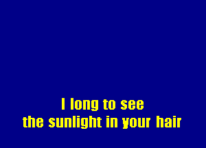 I long to see
the sunlight in Hour hair