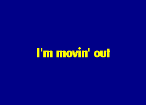 I'm movin' out