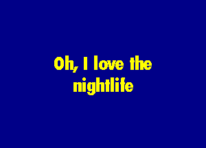 Oh, I love lhe

nightlife