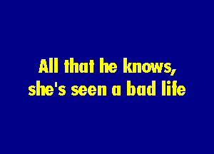 All lhul he knows,

she's seen u had life