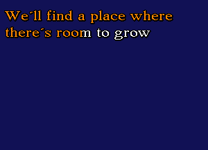 TWe'll find a place where
there's room to grow