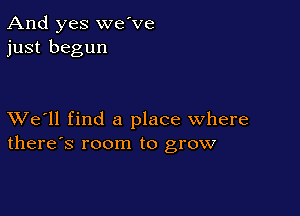 And yes we've
just begun

XVe'll find a place where
there's room to grow
