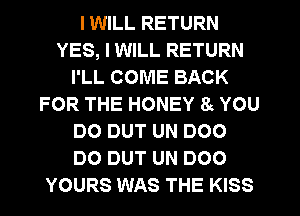 I WILL RETURN
YES, I WILL RETURN
I'LL COME BACK
FOR THE HONEY 8 YOU
DO DUT UN DOO
DO DUT UN DOO
YOURS WAS THE KISS
