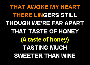 THAT AWOKE MY HEART
THERE LINGERS STILL
THOUGH WE'RE FAR APART
THAT TASTE OF HONEY
(A taste of honey)
TASTING MUCH
SWEETER THAN WINE