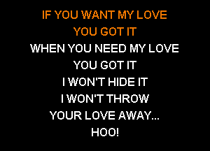 IF YOU WANT MY LOVE
YOU GOT IT
WHEN YOU NEED MY LOVE
YOU GOT IT

I WON'T HIDE IT
I WON'T THROW
YOUR LOVE AWAY...
H00!