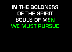 IN THE BOLDNESS
OF THE SPIRIT
SOULS OF MEN

WE MUST PURSUE