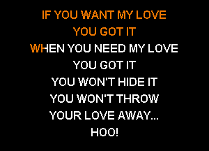 IF YOU WANT MY LOVE
YOU GOT IT
WHEN YOU NEED MY LOVE

YOU GOT IT

YOU WON'T HIDE IT

YOU WON'T THROW

YOUR LOVE AWAY...

H00!
