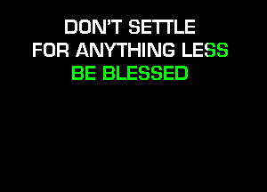 DON'T SETTLE
FOR ANYTHING LESS
BE BLESSED