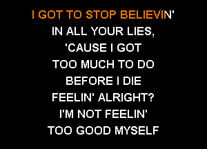 I GOT TO STOP BELIEVIN'
IN ALL YOUR LIES,
'CAUSE I GOT
TOO MUCH TO DO
BEFORE l DIE
FEELIN' ALRIGHT?

I'M NOT FEELIN'

TOO GOOD MYSELF l