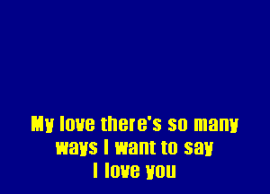 my love there's so manv
ways I want to saw
I love you