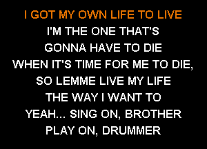 I GOT MY OWN LIFE TO LIVE
I'M THE ONE THAT'S
GONNA HAVE TO DIE

WHEN IT'S TIME FOR ME TO DIE,
SO LEMME LIVE MY LIFE
THE WAY I WANT TO

YEAH... SING 0N, BROTHER

PLAY 0N, DRUMMER