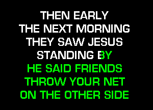 THEN EARLY
THE NEXT MORNING
THEY SAW JESUS
STANDING BY
HE SAID FRIENDS
THROW YOUR NET
ON THE OTHER SIDE